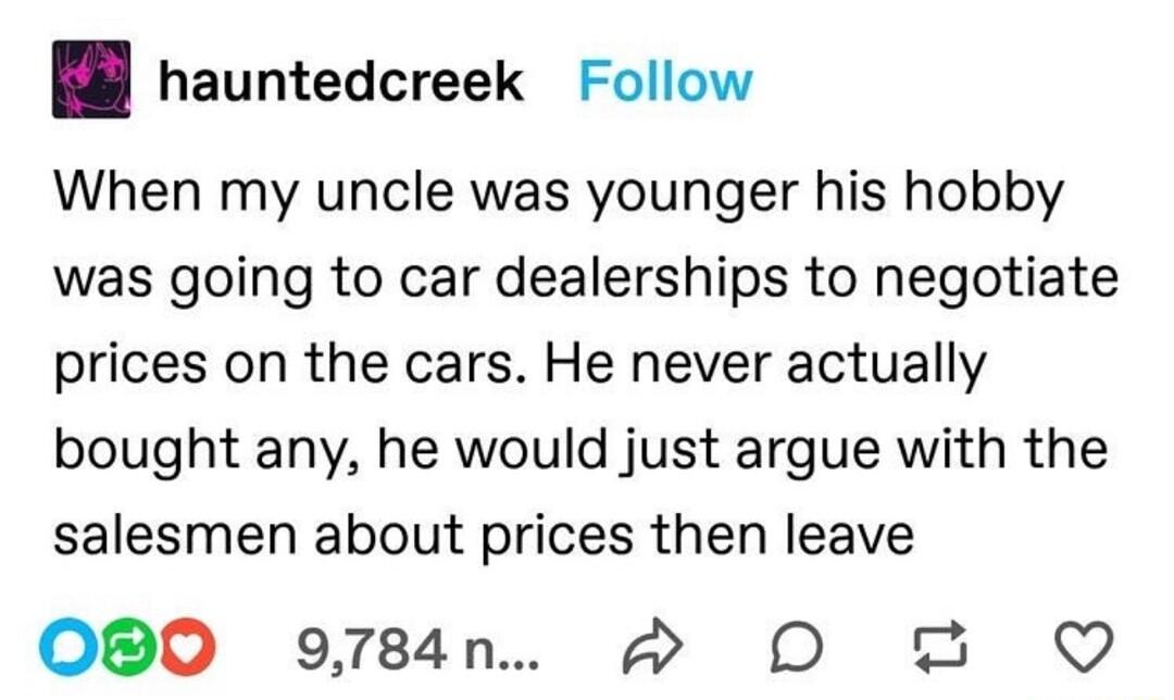 B hauntedcreek Follow When my uncle was younger his hobby was going to car dealerships to negotiate prices on the cars He never actually bought any he would just argue with the salesmen about prices then leave O0 9784n w DO Q
