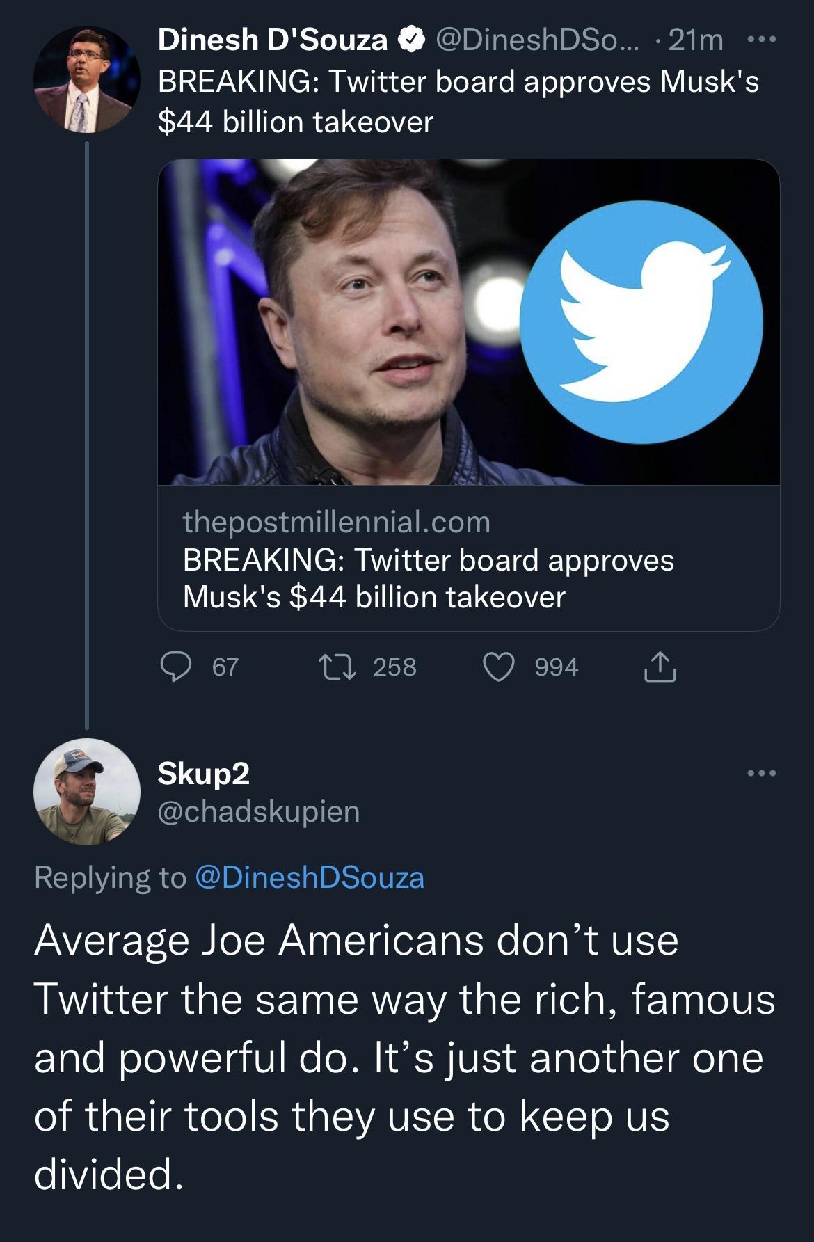 BREAKING Twitter board approves Musks 44 billion takeover Il i Dinesh DSouza DineshDSo 21m 3 A R thepostmillennialcom BREAKING Twitter board approves Musks 44 billion takeover Q 7 M Qo Skup2 chadskupien Replying to DineshDSouza Average Joe Americans dont use Twitter the same way the rich famous and powerful do Its just another one of their tools they use to keep us e7cTe