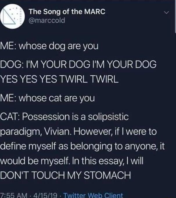 The Song of the MARC marccold ME whose dog are you DOG IM YOUR DOG IM YOUR DOG YES YES YES TWIRL TWIRL V R pTotsTeN o R Vol CAT Possession is a solipsistic paradigm Vivian However if were to define myself as belonging to anyone it would be myself In this essay will DONT TOUCH MY STOMACH 755 AM 41519 Twitter Web Client