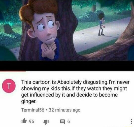 This cartoon is Absolutely disgustingIm never showing my kids thisf they watch they might get influenced by it and decide to become ginger Terminal5 minutes ago wos g B