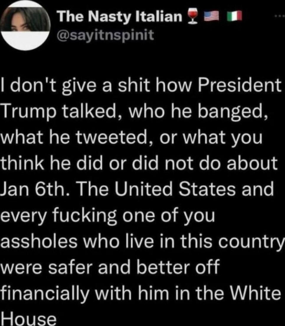 The Nasty Italian T EEVIGENITT dont give a shit how President Trump talked who he banged what he tweeted or what you e oNe T WeTae e Walol fe oJE1 o To1013 Jan 6th The United States and every fucking one of you assholes who live in this country were safer and better off financially with him in the White House