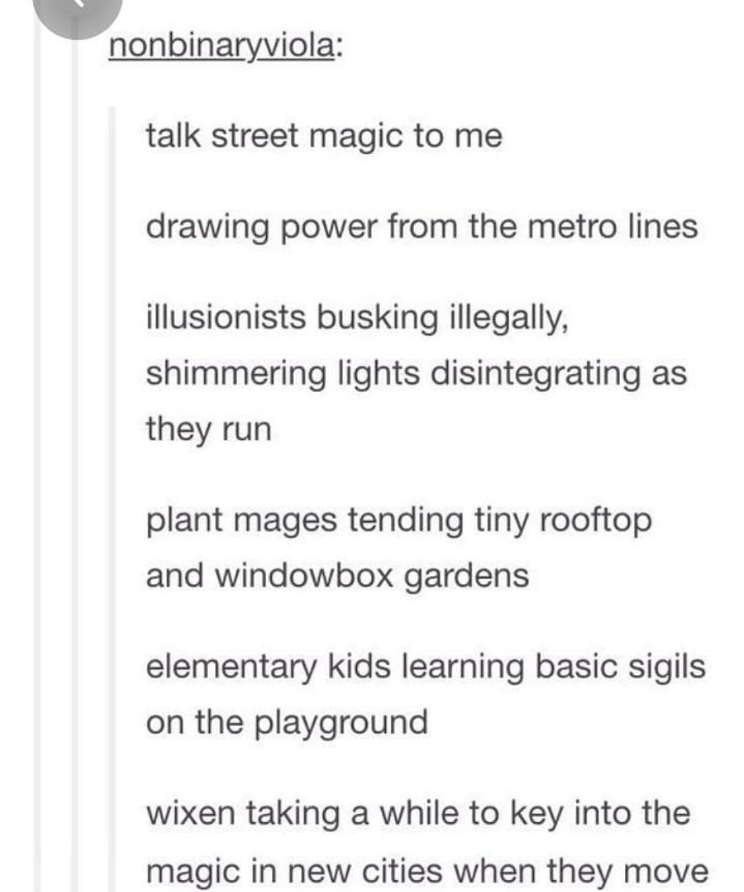 nonbinaryviola talk street magic to me drawing power from the metro lines illusionists busking illegally shimmering lights disintegrating as they run plant mages tending tiny rooftop and windowbox gardens elementary kids learning basic sigils on the playground wixen taking a while to key into the magic in new cities when they move