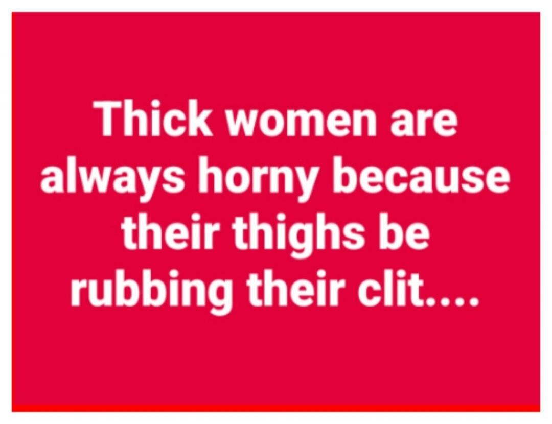 Thick women are always horny because their thighs be rubbing their clit....