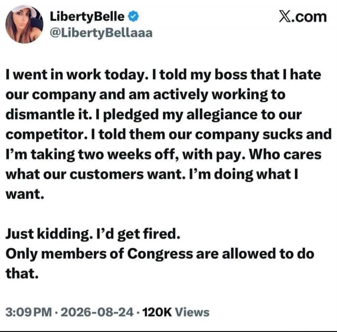 LibertyBelle @LibertyBellaaa X.com I went in work today. I told my boss that I hate our company and am actively working to dismantle it. I pledged my allegiance to our competitor. I told them our company sucks and I'm taking two weeks off, with pay. Who cares what our customers want. I'm doing what I want. Just kidding. I'd get fired. Only members 