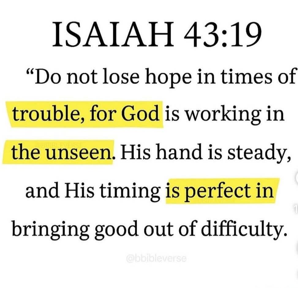 ISAIAH 43:19 Do not lose hope in times of trouble, for God is working in the unseen. His hand is steady, and His timing is perfect in bringing good out of difficulty.