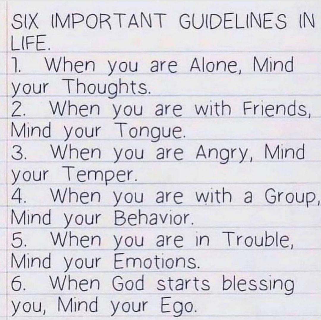 SIX IMPORTANT GUIDELINES N LIEE 1 When you are Alone Mind your Thoughts 2 When you are with Friends Mind your Tongue 3 When you are Angry Mind your Temper 4 When you are with a Group Mind your Behavior 5 When you are in Trouble Mind your Emotions 6 When God starts blessing you Mind your Ego