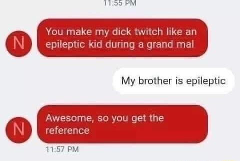 You make my dick twitch like an epileptic kid during a grand mal My brother is epileptic Awesome so you get the reference