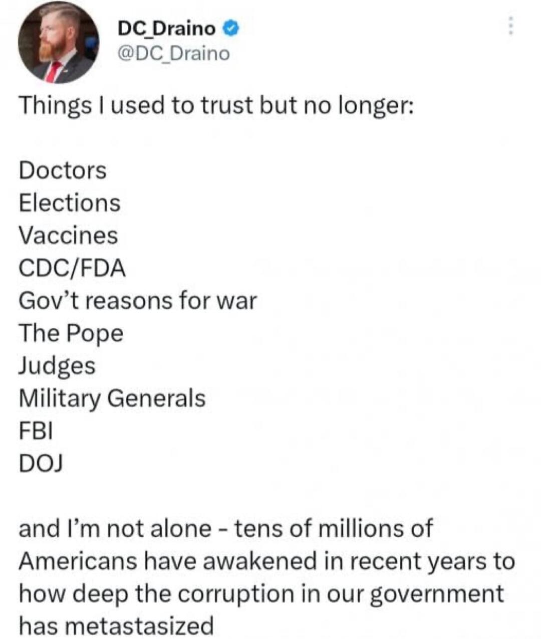 Things I used to trust but no longer:

Doctors
Elections
Vaccines
CDC/FDA
Gov’t reasons for war
The Pope
Judges
Military Generals
FBI
DOJ

and I’m not alone - tens of millions of Americans have awakened in recent years to how deep the corruption in our government has metastasized
