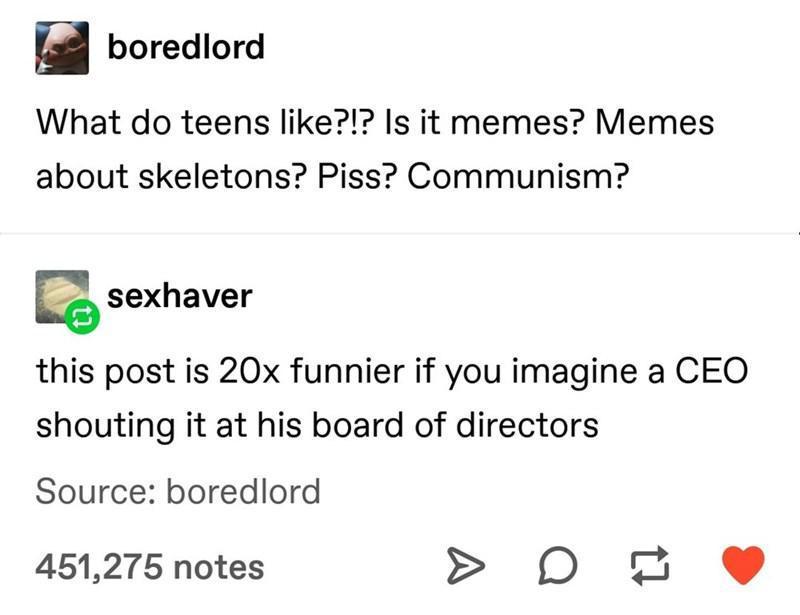 vorediord What do teens like Is it memes Memes about skeletons Piss Communism g sexhaver this post is 20x funnier if you imagine a CEO shouting it at his board of directors Source boredlord 451275 notes D 7 L 4