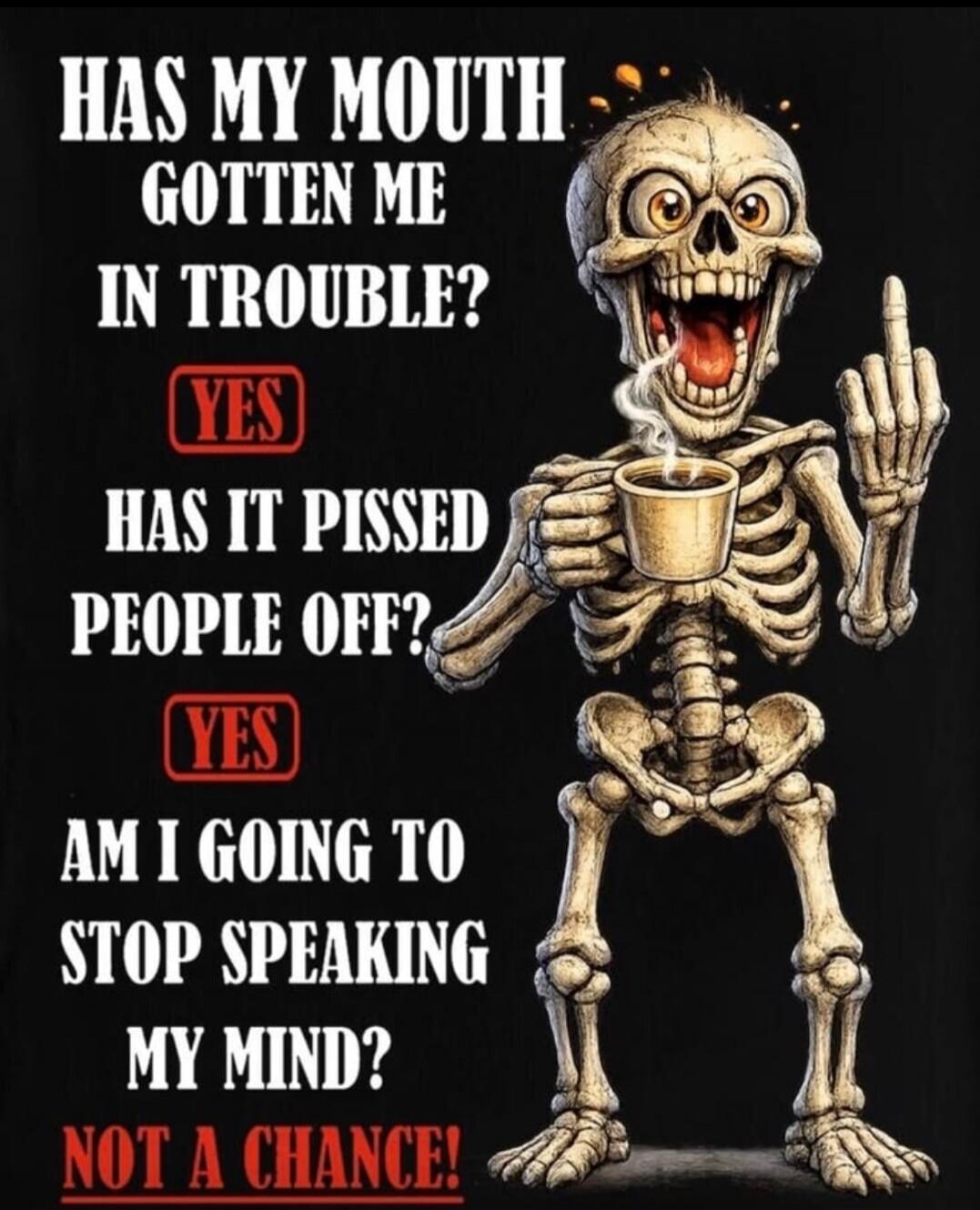 HAS MY MOUTH GOTTEN ME IN TROUBLE? YES HAS IT PISSED PEOPLE OFF? YES AM I GOING TO STOP SPEAKING MY MIND? NOT A CHANCE!