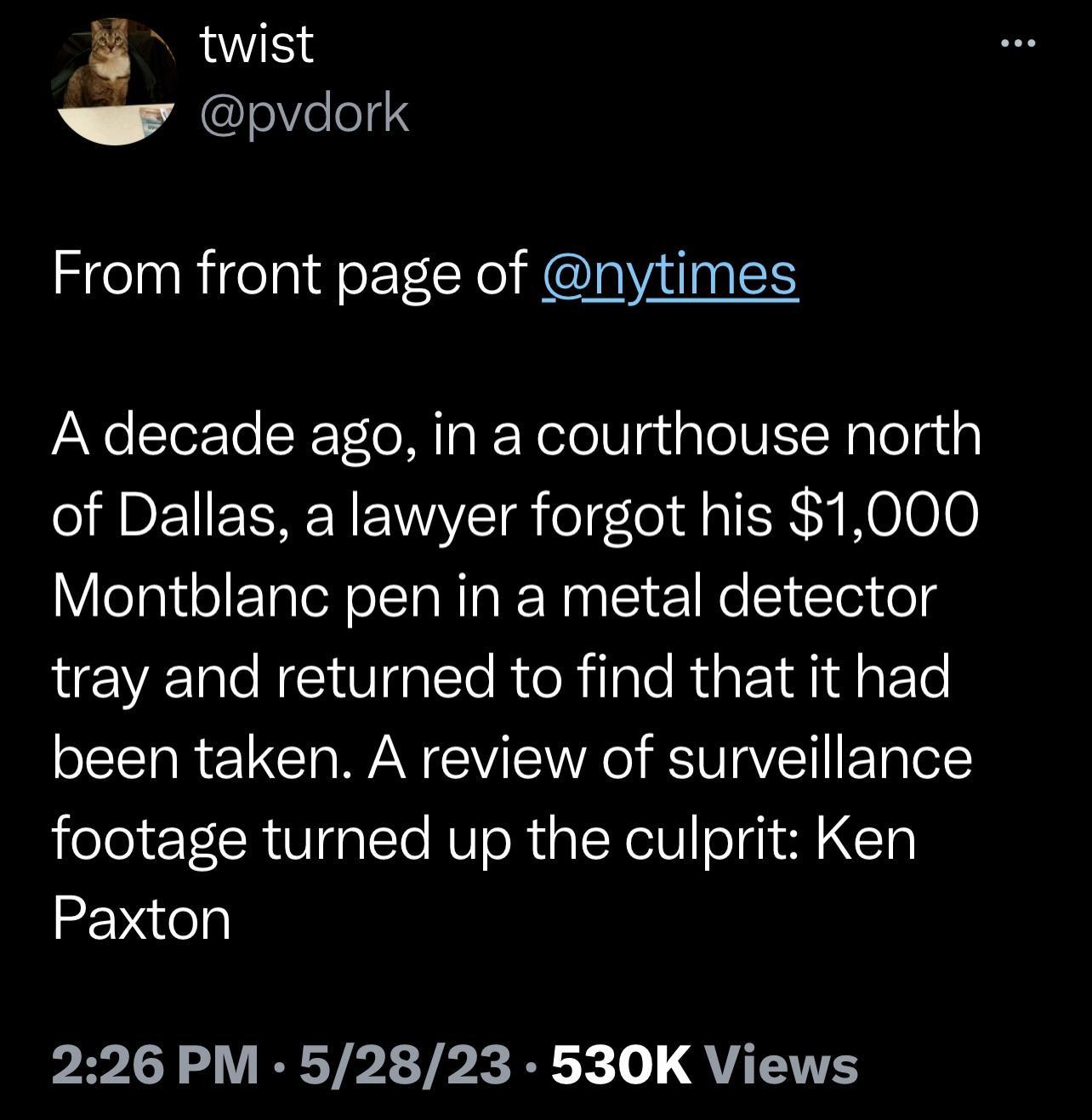 B twist pvdork From front page of nytimes A decade ago in a courthouse north of Dallas a lawyer forgot his 1000 Montblanc pen in a metal detector tray and returned to find that it had been taken A review of surveillance footage turned up the culprit Ken Paxton 226 PM 52823 530K Views