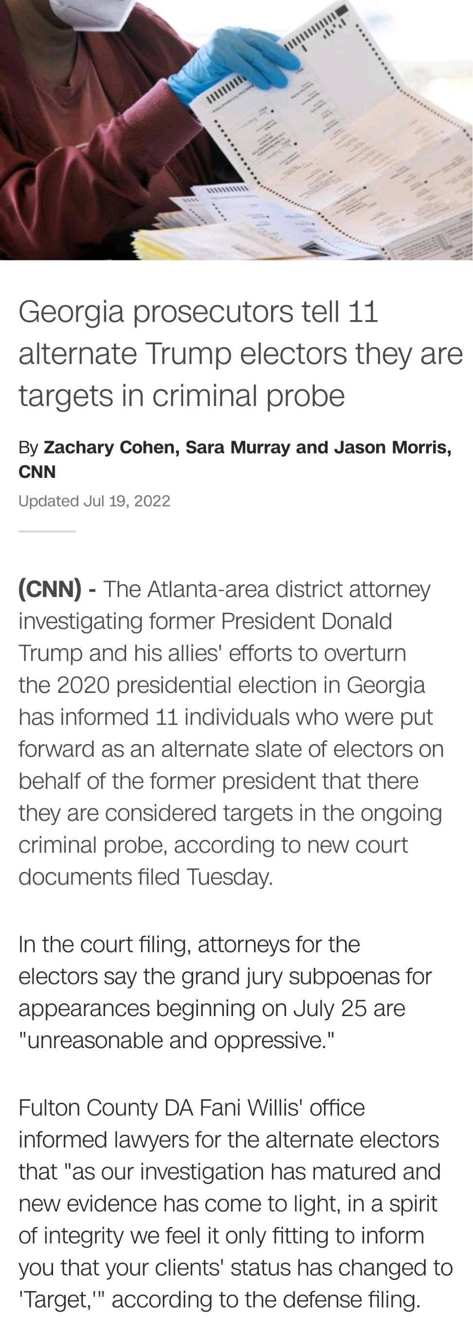 Georgia prosecutors tell 11 alternate Trump electors they are targets in criminal probe By Zachary Cohen Sara Murray and Jason Morris CNN Updated Jul 19 2022 CNN The Atlanta area district attorney investigating former President Donald Trump and his allies efforts to overturn the 2020 presidential election in Georgia has informed 11 individuals who were put forward as an alternate slate of electors