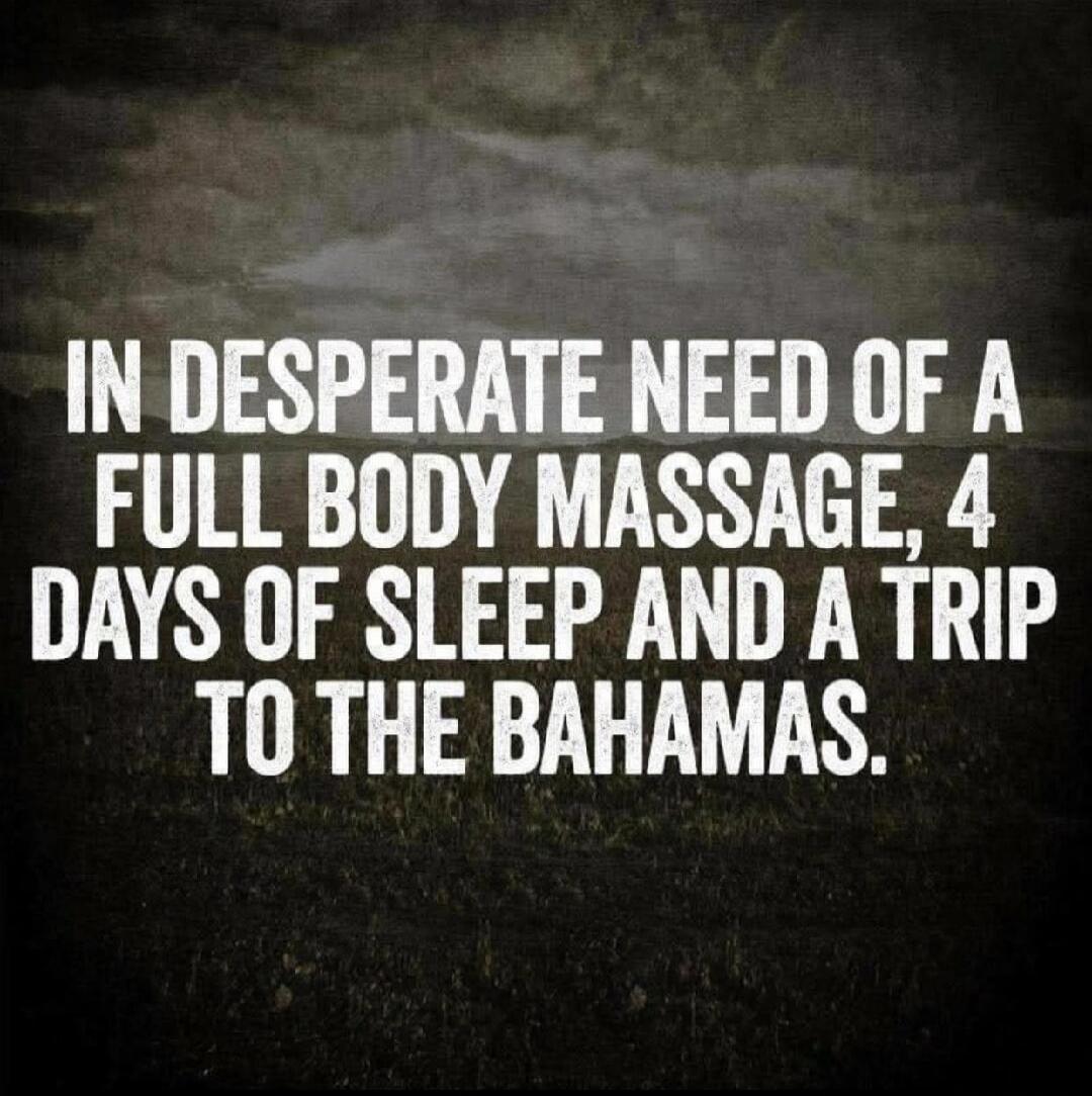 IN DESPERATE NEED OF A FULL BODY MASSAGE, 4 DAYS OF SLEEP AND A TRIP TO THE BAHAMAS.