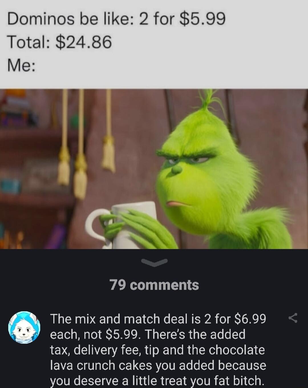 Dominos be like 2 for 599 Total 2486 Me s S 79 comments The mix and match deal is 2 for 699 each not 599 Theres the added tax delivery fee tip and the chocolate EVE Rl W LR TN oTe o Yo TUELY you deserve a little treat you fat bitch