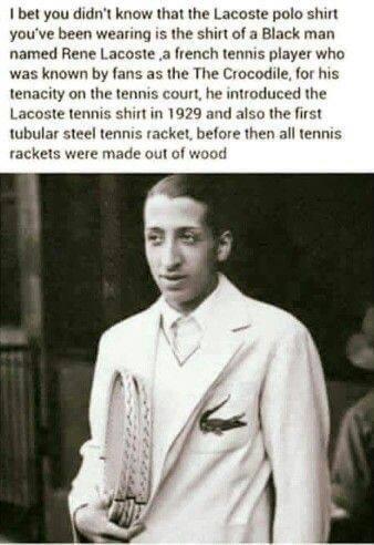 bet you didnt know that the Lacoste polo shirt youve been wearing is the shirt of a Black man named Rene Lacoste a french tennis player who was known by fans as the The Crocodile for his tenacity on the tenmis court he introduced the Lacoste tennis shirt in 1929 and also the first tubular steel tennis racket before then all tennis rackets were made out of wood
