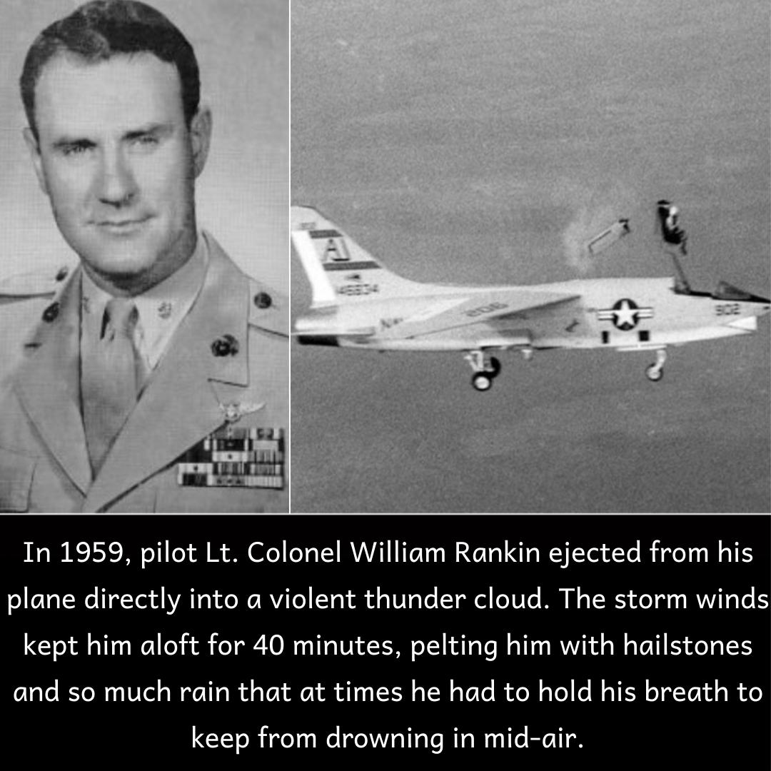 In 1959 pilot Lt Colonel William Rankin ejected from his o e TaWe l1dYe1d YAToloelo MVITe Vg1 o oW1 oTo Y el oT0To M N g TR oYy MWViTRYe IS kept him aloft for 40 minutes pelting him with hailstones and so much rain that at times he had to hold his breath to keep from drowning in mid air