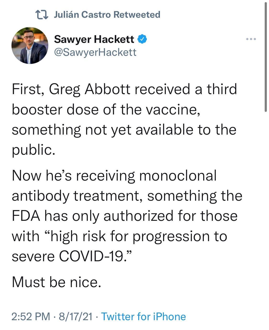 1 Julian Castro Retweeted Sawyer Hackett SawyerHackett First Greg Abbott received a third booster dose of the vaccine something not yet available to the public Now hes receiving monoclonal antibody treatment something the FDA has only authorized for those with high risk for progression to severe COVID 19 Must be nice 252 PM 81721 Twitter for iPhone