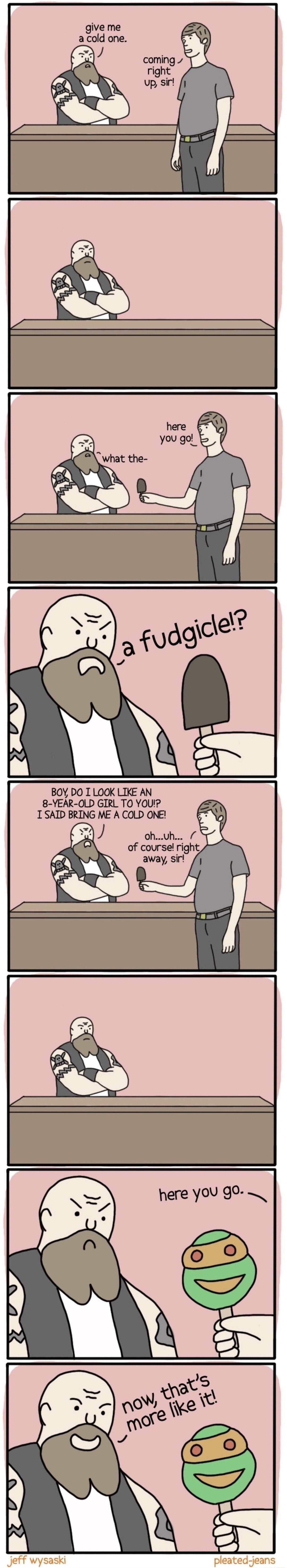 give me a cold one BOY DO I LOOK LIKE AN 8 YEAR OLD GIRL TO YOU T SAID BRING ME A COLD ONE