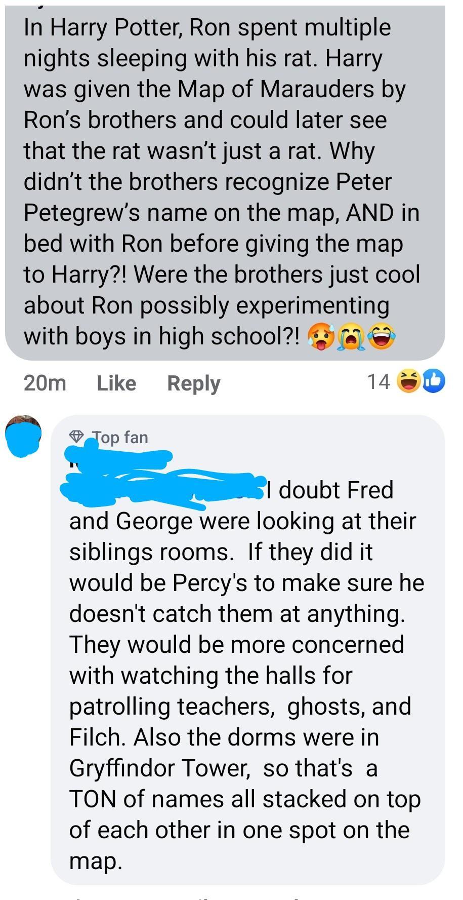 In Harry Potter Ron spent multiple nights sleeping with his rat Harry was given the Map of Marauders by Rons brothers and could later see that the rat wasnt just a rat Why didnt the brothers recognize Peter Petegrews name on the map AND in bed with Ron before giving the map to Harry Were the brothers just cool about Ron possibly experimenting with boys in high school 20m Like Reply 1D oo doubt Fre
