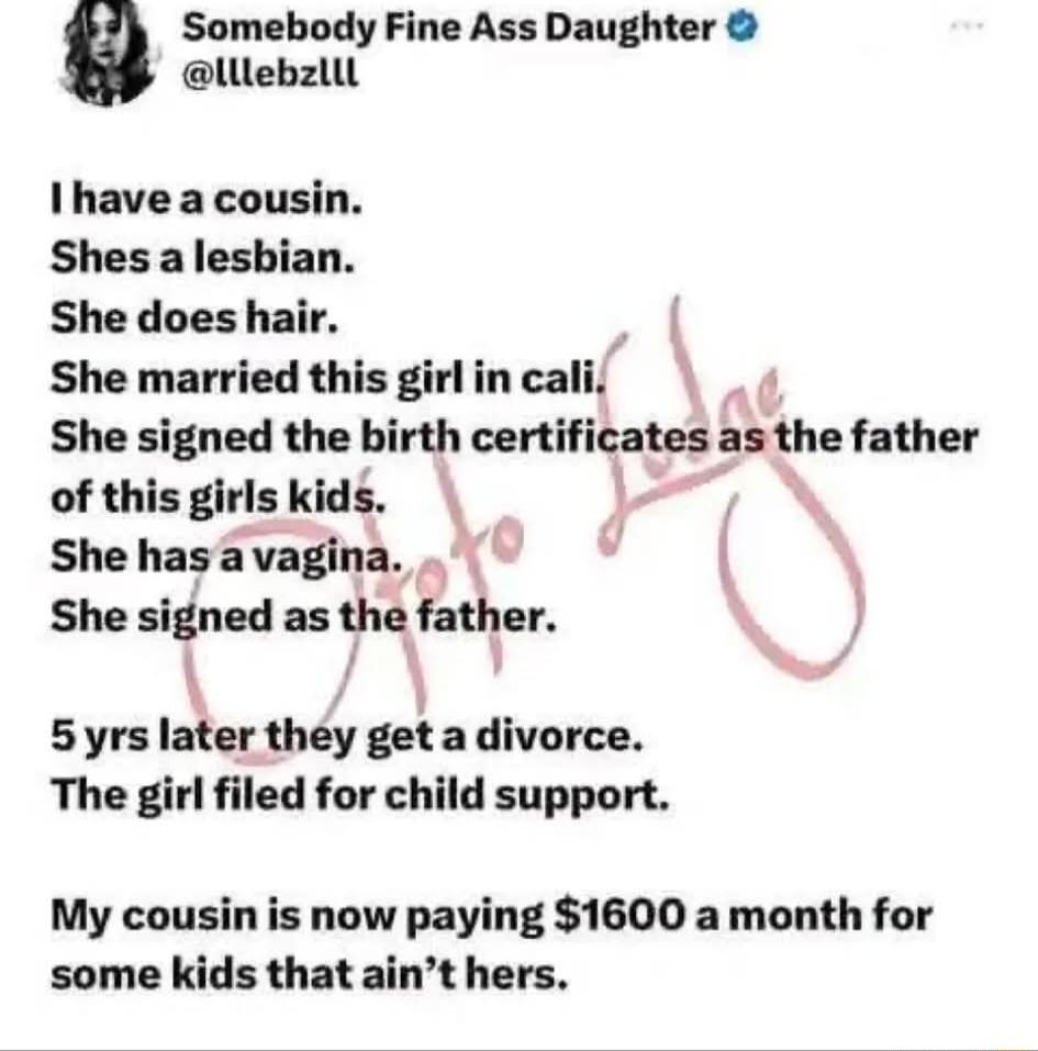 Somebody Fine Ass Daughter lllebzllt I have a cousin Shes a lesbian She does hair She married this girl in cali She signed the birth certificates nthe father of this girls kids She hasavagina S She signed as the father 5yrs later they get a divorce The girl filed for child support My cousin is now paying 1600 a month for some kids that aint hers