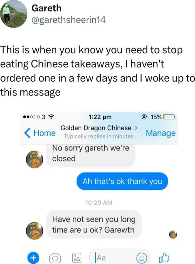 This is when you know you need to stop eating Chinese takeaways, I haven't ordered one in a few days and I woke up to this message

No sorry gareth we're closed
Ah that's ok thank you
Have not seen you long time are u ok? Garewth