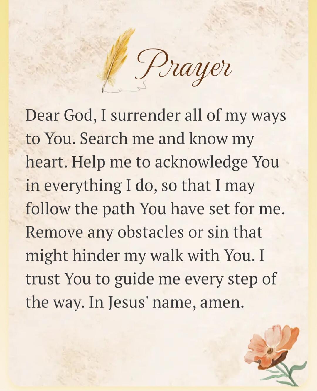 Prayer Dear God, I surrender all of my ways to You. Search me and know my heart. Help me to acknowledge You in everything I do, so that I may follow the path You have set for me. Remove any obstacles or sin that might hinder my walk with You. I trust You to guide me every step of the way. In Jesus' name, amen.