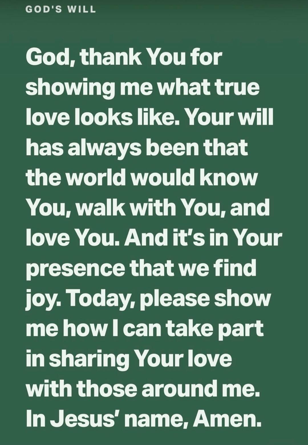GOD'S WILL God, thank You for showing me what true love looks like. Your will has always been that the world would know You, walk with You, and love You. And it's in Your presence that we find joy. Today, please show me how I can take part in sharing Your love with those around me. In Jesus' name, Amen.