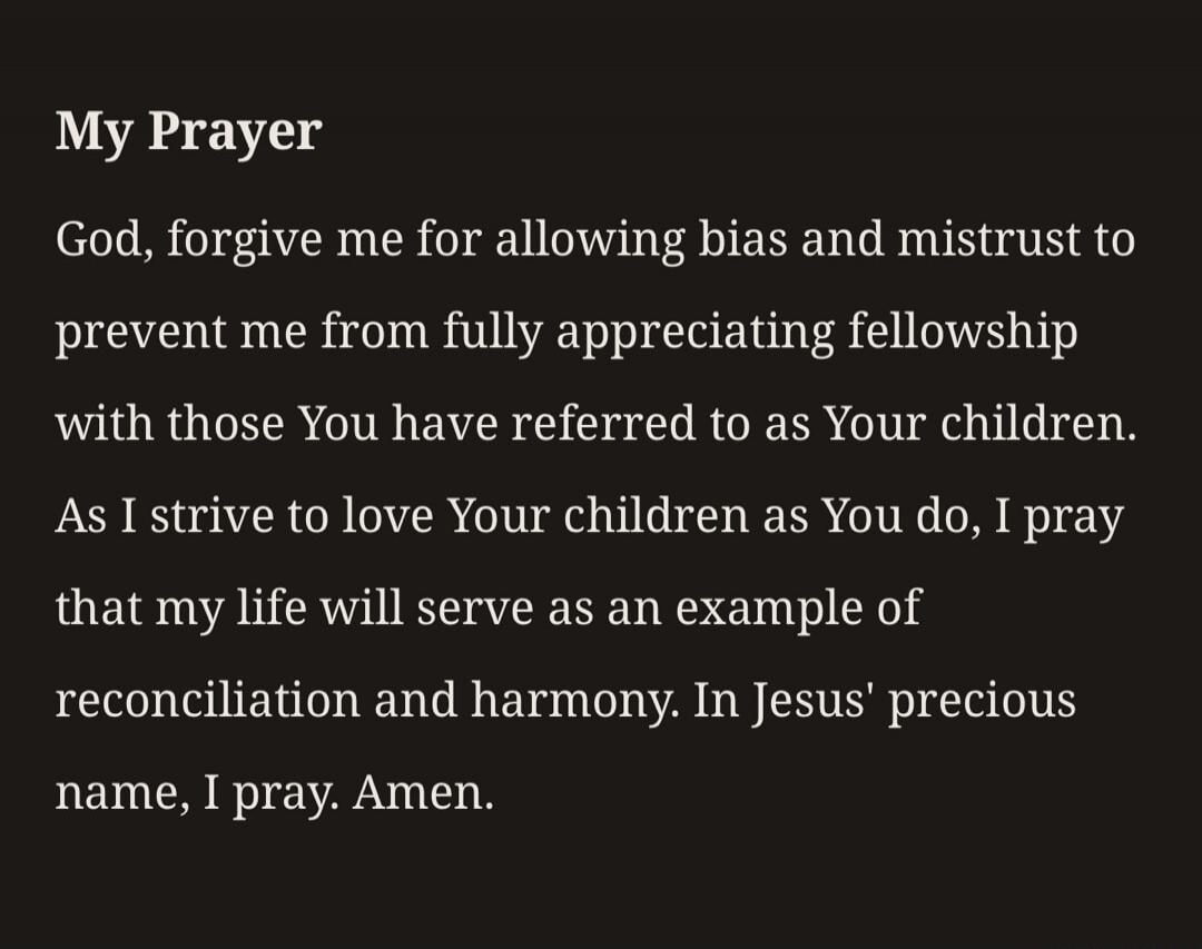 My Prayer God, forgive me for allowing bias and mistrust to prevent me from fully appreciating fellowship with those You have referred to as Your children. As I strive to love Your children as You do, I pray that my life will serve as an example of reconciliation and harmony. In Jesus' precious name, I pray. Amen.