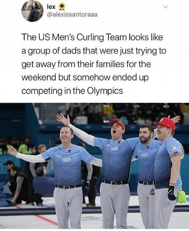 lex alexissantoraaa The US Mens Curling Team looks like agroup of dads that were just trying to get away from their families for the weekend but somehow ended up competing in the Olympics