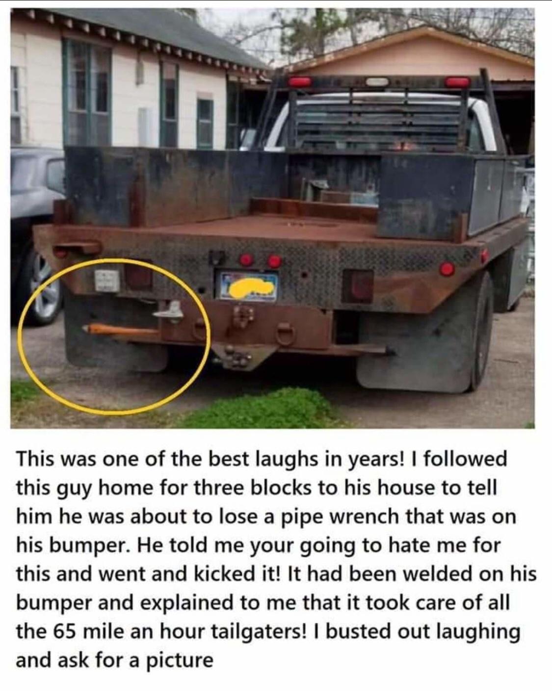 This was one of the best laughs in years followed this guy home for three blocks to his house to tell him he was about to lose a pipe wrench that was on his bumper He told me your going to hate me for this and went and kicked it It had been welded on his bumper and explained to me that it took care of all the 65 mile an hour tailgaters busted out laughing and ask for a picture