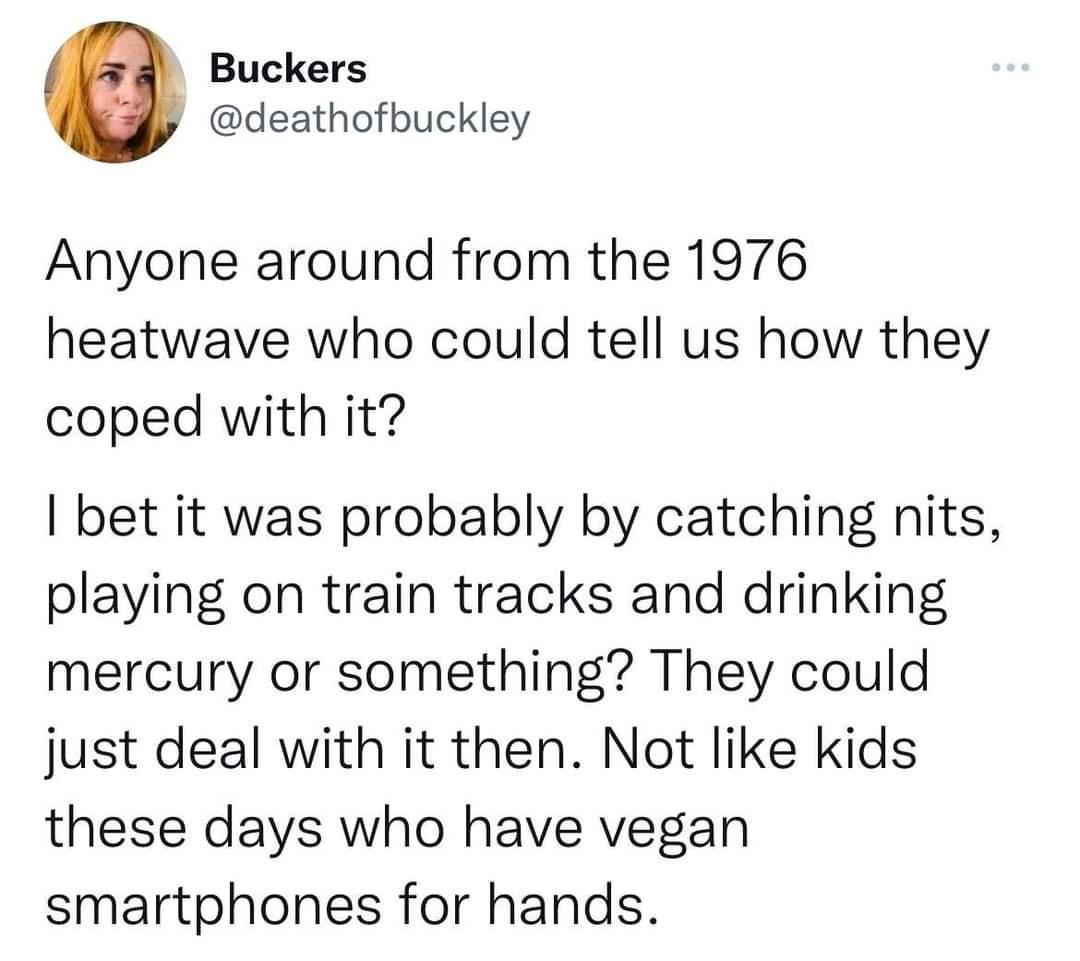 Buckers deathofbuckley Anyone around from the 1976 heatwave who could tell us how they coped with it bet it was probably by catching nits playing on train tracks and drinking mercury or something They could just deal with it then Not like kids these days who have vegan smartphones for hands
