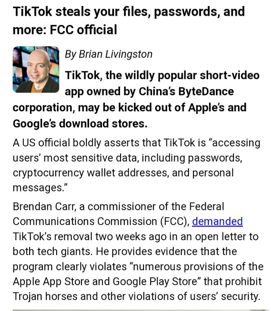 TikTok steals your files passwords and more FCC official By Brian Livingston Y TikTok the wildly popular short video app owned by Chinas ByteDance corporation may be kicked out of Apples and Googles download stores A US official boldly asserts that TikTok is accessing users most sensitive data including passwords cryptocurrency wallet addresses and personal messages Brendan Carr a commissioner of 