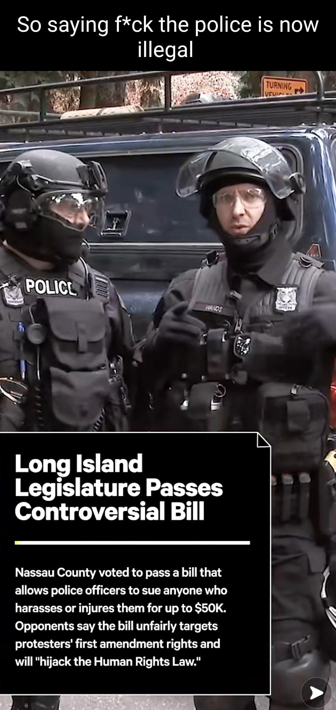 So saying fck the police is now 1ELE Long Island A Legislature Passes A Controversial Bill Nassau County voted to pass a bill that allows police officers to sue anyone who I QETEEEERL L TTERR G R LTI R G 4 A Opponents say the bill unfairly targets protesters first amendment rights and 41 will hijack the Human Rights Law