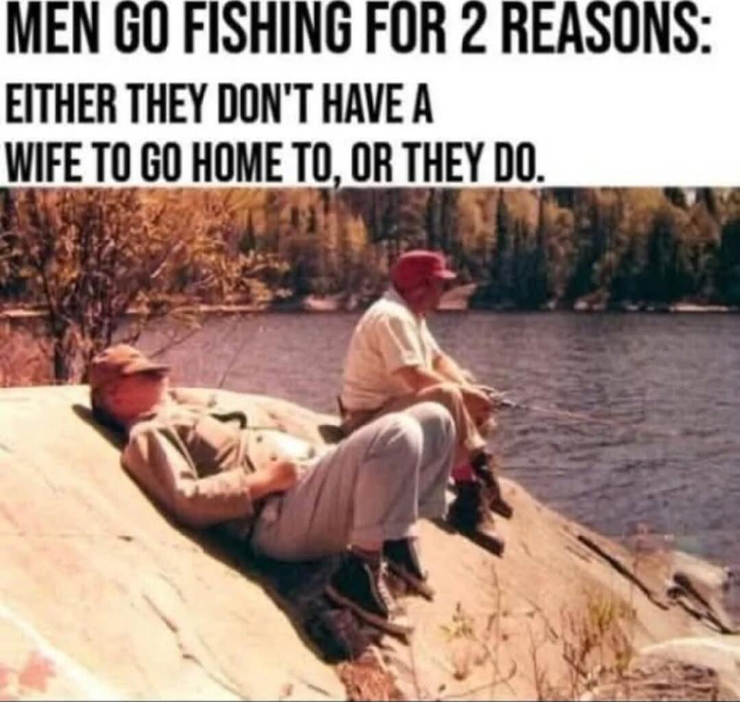 MEN GO FISHING FOR 2 REASONS: EITHER THEY DON'T HAVE A WIFE TO GO HOME TO, OR THEY DO.