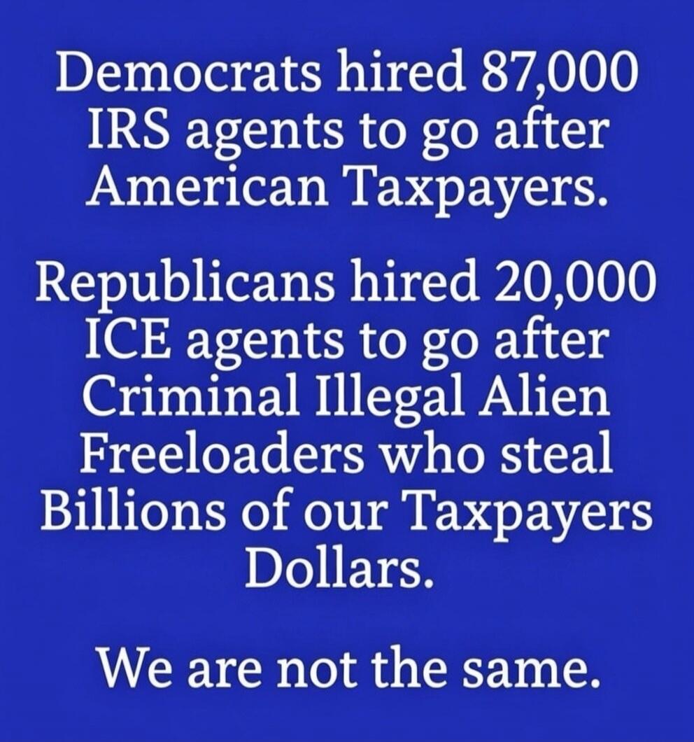 Democrats hired 87,000 IRS agents to go after American Taxpayers.

Republicans hired 20,000 ICE agents to go after Criminal Illegal Alien Freeloader(s) who steal Billions of our Taxpayers Dollars.

We are not the same.