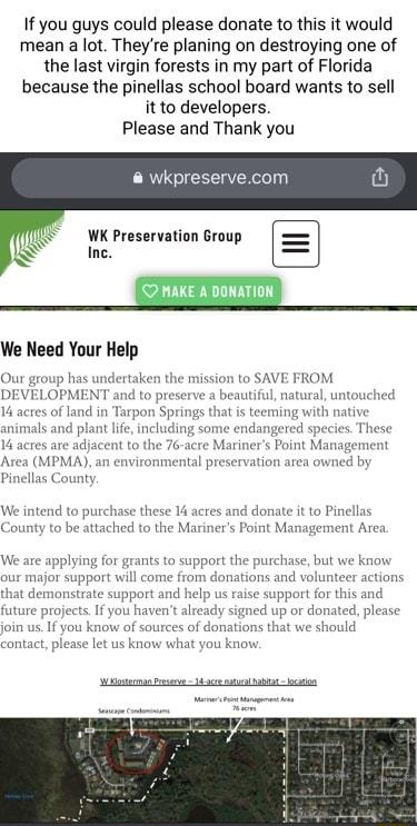 If you guys could please donate to this it would mean a lot Theyre planing on destroying one of the last virgin forests in my part of Florida because the pinellas school board wants to sell it to developers Please and Thank you wkpreservecom WK Preservation Group Inc We Need Your Help Our group has undertaken the mission to SAVE FROM DEVELOPMENT and to preserve a beautiful natural untouched 14 acr