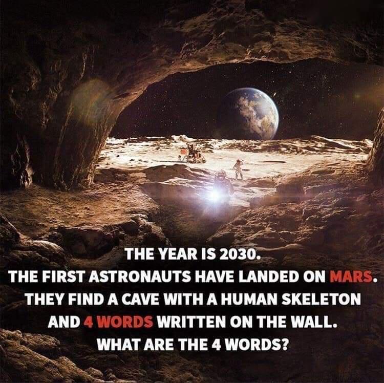 o THE YEAR IS 2030 THE FIRST ASTRONAUTS HAVE LANDED ON MARS THEY FIND A CAVE WITH A HUMAN SKELETON ol AND 4 WORDS WRITTEN ON THE WALL WHAT ARE THE 4 WORDS T e