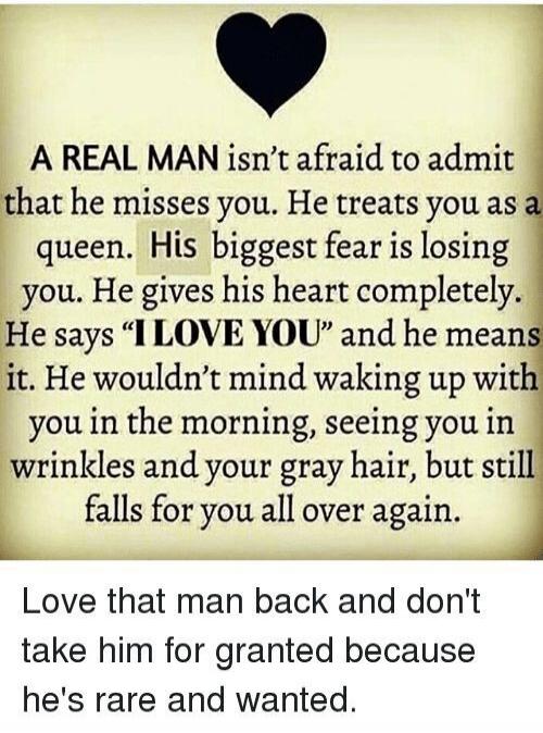 A REAL MAN isn’t afraid to admit that he misses you. He treats you as a queen. His biggest fear is losing you. He gives his heart completely. He says “I LOVE YOU” and he means it. He wouldn’t mind waking up with you in the morning, seeing you in wrinkles and your gray hair, but still falls for you all over again.

Love that man back and don't take 