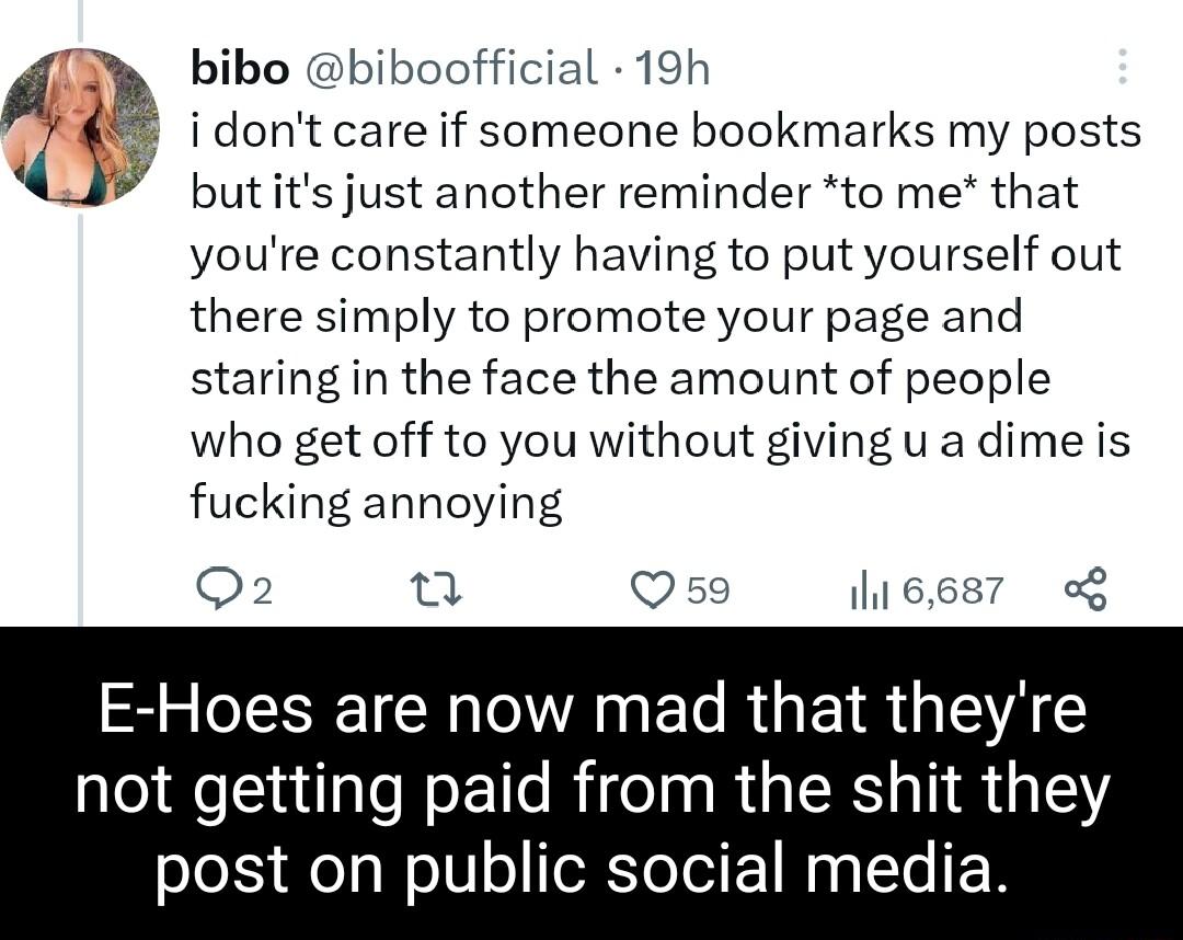 bibo biboofficial 19h s 5 idontcare if someone bookmarks my posts J butits just another reminder to me that youre constantly having to put yourself out there simply to promote your page and staring in the face the amount of people who get off to you without giving u a dime is fucking annoying Q2 o Qs9 6687 E Hoes are now mad that theyre not getting paid from the shit they post on public social med