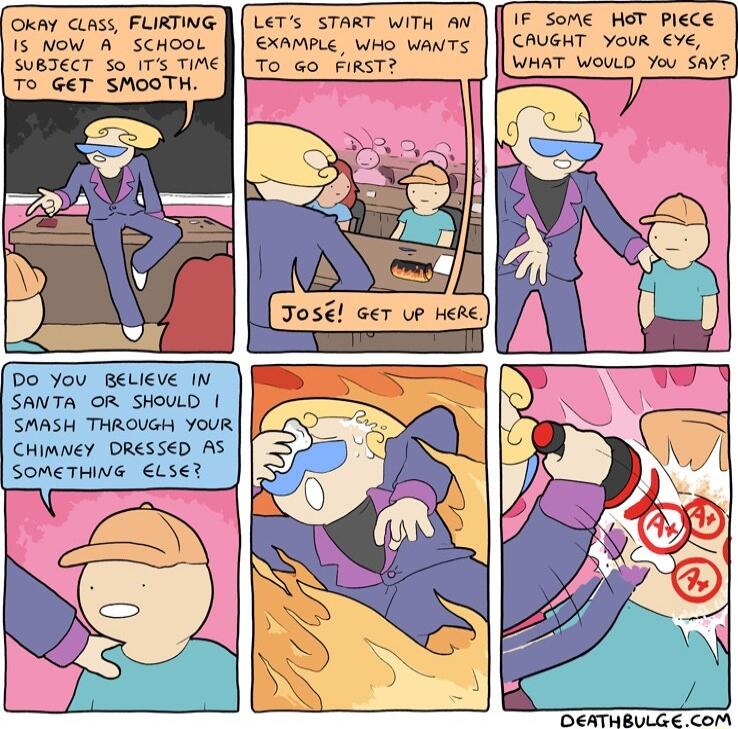 Oy Censs FLIRTING 15 NOW A SCHOOL SUBTECT o 1T TiME TO GET SMOOTH Do You BeLIEve IN SANTA OR SHOULD SMASH THROVGH YOUR CHIMNEY DRESSED AS SOMETHING Ls LeTs START WiTh AW EXAMPLE WHO WANTS To Go FIRST IF Some HoT Plece CAUGHT vour WHAT WoULD You Sav DEATHENL COM