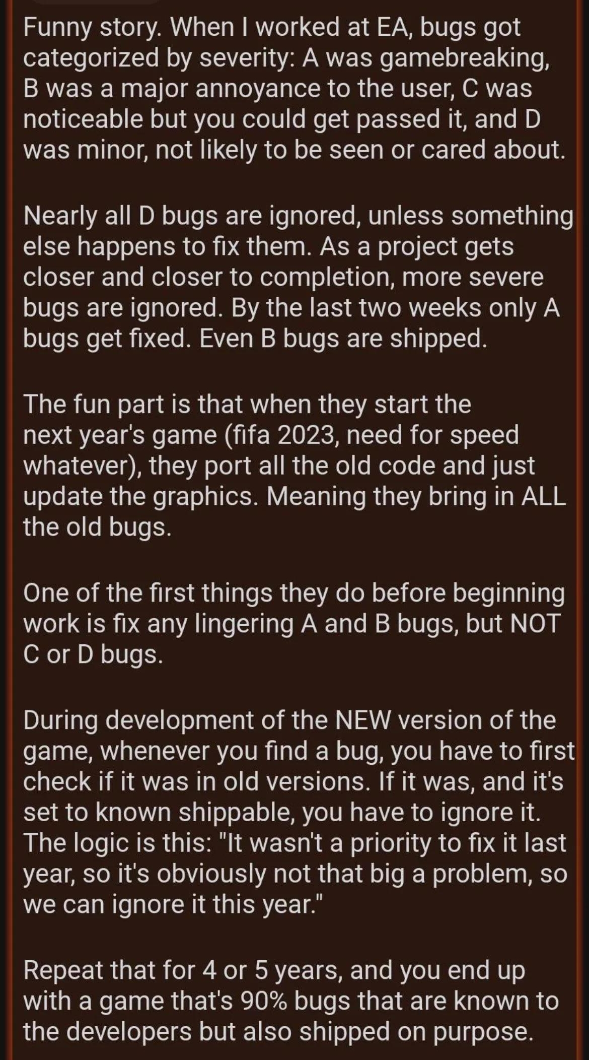 haidyn 8F shoeyn 1 Award Funny story When worked at EA bugs got categorized by severity A was gamebreaking B was a major annoyance to the user C was noticeable but you could get passed it and D was minor not likely to be seen or cared about Nearly all D bugs are ignored unless something else happens to fix them As a project gets closer and closer to completion more severe bugs are ignored By the l