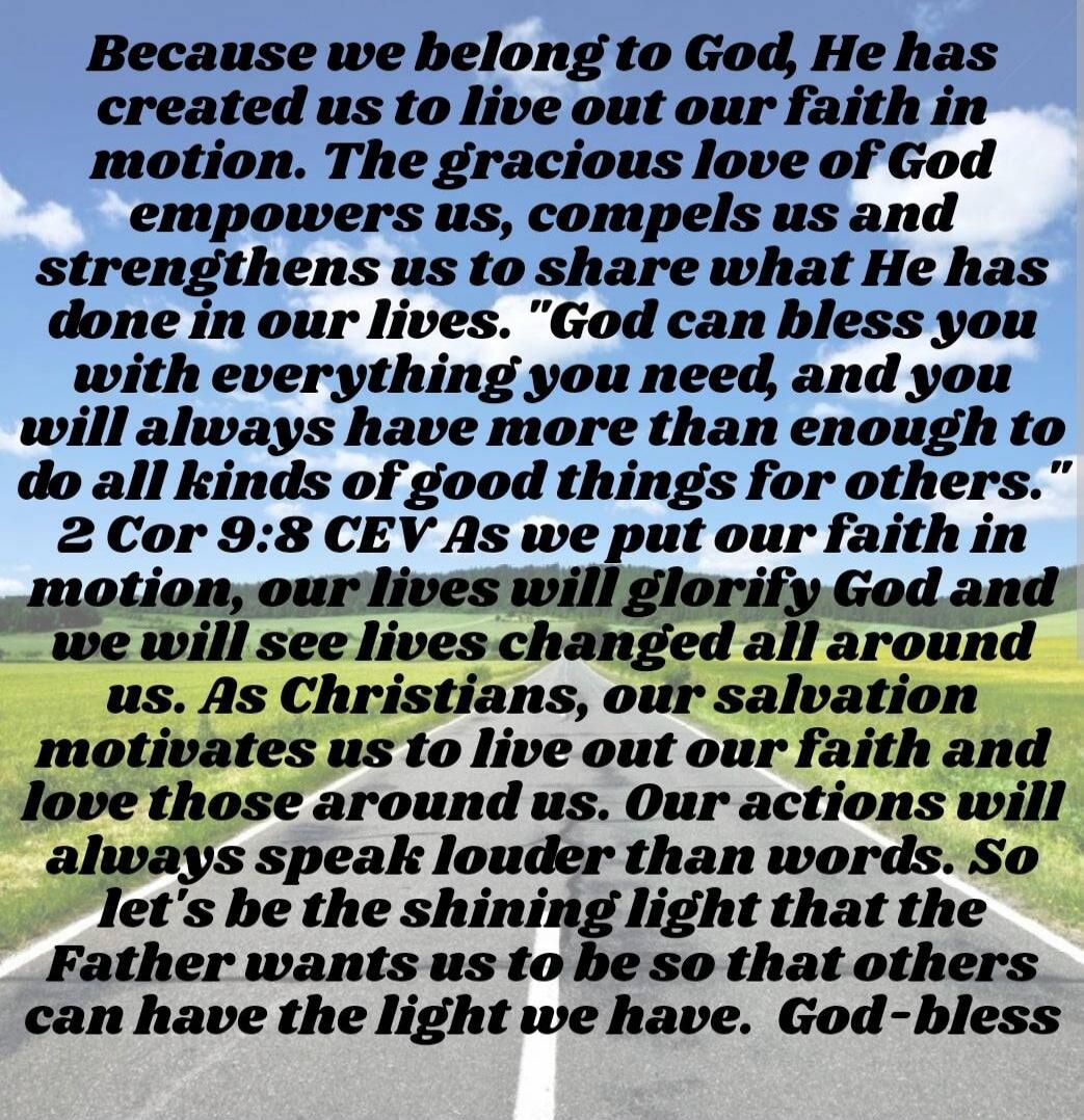 Because we belong to God, He has created us to live out our faith in motion. The gracious love of God empowers us, compels us and strengthens us to share what He has done in our lives. “God can bless you with everything you need, and you will always have more than enough to do all kinds of good things for others.” 2 Cor 9:8 CEV As we put our faith 