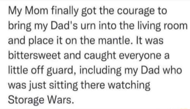 My Mom finally got the courage to bring my Dads urn into the living room and place it on the mantle It was bittersweet and caught everyone a little off guard including my Dad who was just sitting there watching Storage Wars