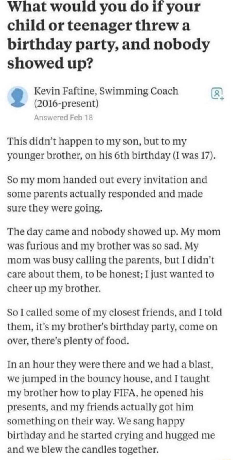 What would you do if your child or teenager threw a birthday party and nobody showed up Kevin Faftine Swimming Coach 2016 present Answered Feb 18 This didnt happen to my son but to my younger brother on his 6th birthday I was 17 So my mom handed out every invitation and some parents actually responded and made sure they were going The day came and nobody showed up My mom was furious and my brother