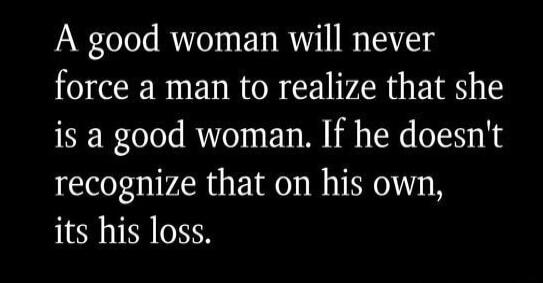 A good woman will never force a man to realize that she is a good woman. If he doesn't recognize that on his own, its his loss.