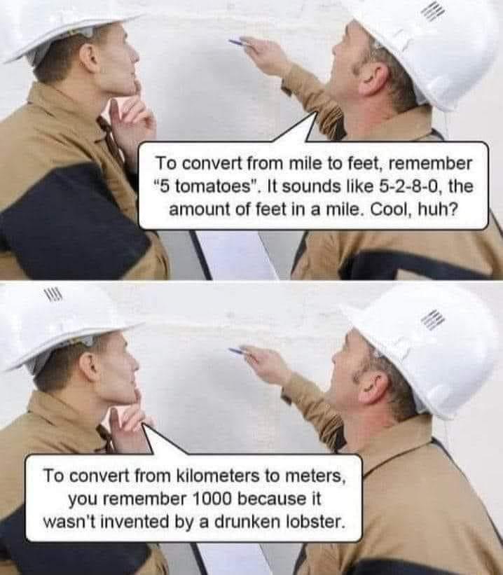 To convert from mile to feet remember 5 tomatoes It sounds like 5 2 8 0 the amount of feet in a mile Cool huh To convert from kilometers to meters you remember 1000 because it wasnt invented by a drunken lobster