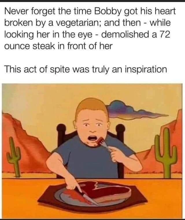 Never forget the time Bobby got his heart broken by a vegetarian and then while looking her in the eye demolished a 72 ounce steak in front of her This act of spite was truly an inspiration