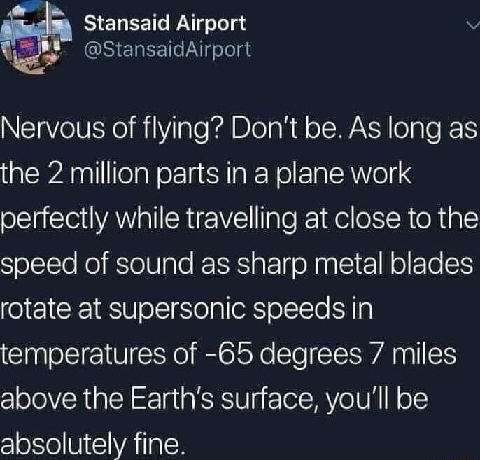 Stansaid Airport StansaidAirport Nervous of flying Dont be As long as the 2 million parts in a plane work perfectly while travelling at close to the speed of sound as sharp metal blades rotate at supersonic speeds in temperatures of 65 degrees 7 miles above the Earths surface youll be absolutely fine