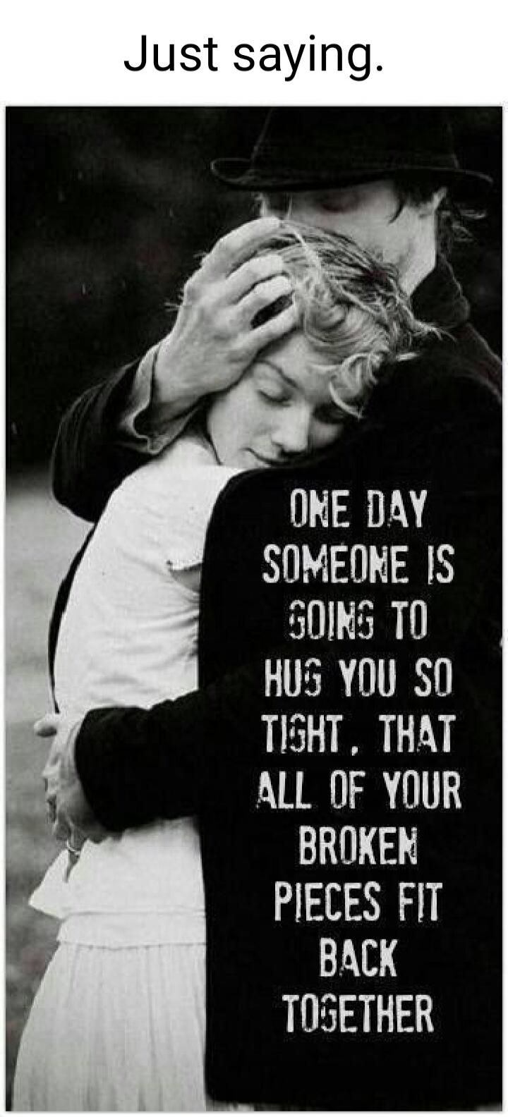 Just saying.
ONE DAY SOMEONE IS GOING TO HUG YOU SO TIGHT, THAT ALL OF YOUR BROKEN PIECES FIT BACK TOGETHER