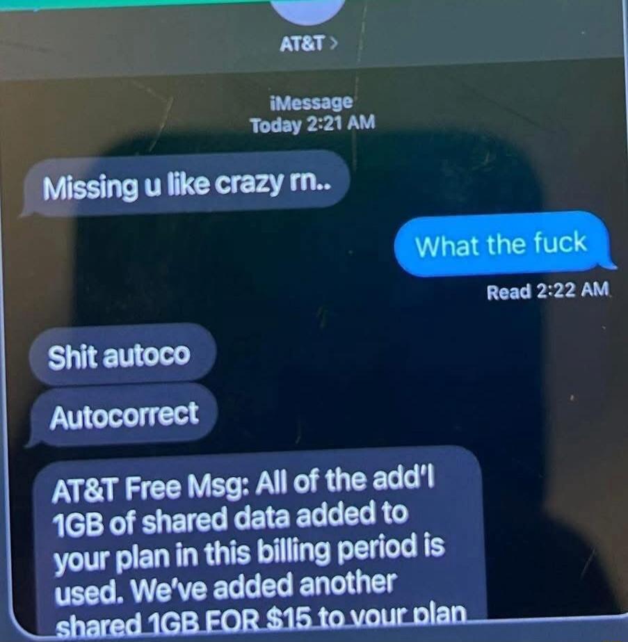 Missing u like crazy rn..
What the fuck
Shit autoco
Autocorrect
AT&T Free Msa: All of the add'l 1GB of shared data added to your plan in this billing period is used. We’ve added another shared 1GB FOR $15 to your plan